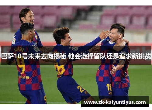 巴萨10号未来去向揭秘 他会选择留队还是追求新挑战