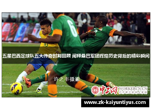 五星巴西足球队五大传奇时刻回顾 阐释桑巴军团辉煌历史背后的精彩瞬间