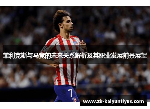 菲利克斯与马竞的未来关系解析及其职业发展前景展望 菲利克斯与马竞的未来关系解析及其职业发展前景展望