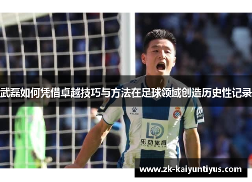 武磊如何凭借卓越技巧与方法在足球领域创造历史性记录 武磊如何凭借卓越技巧与方法在足球领域创造历史性记录