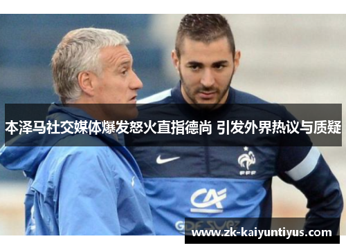 本泽马社交媒体爆发怒火直指德尚 引发外界热议与质疑