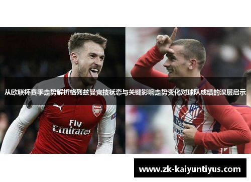 从欧联杯赛季走势解析格列兹曼竞技状态与关键影响走势变化对球队成绩的深层启示