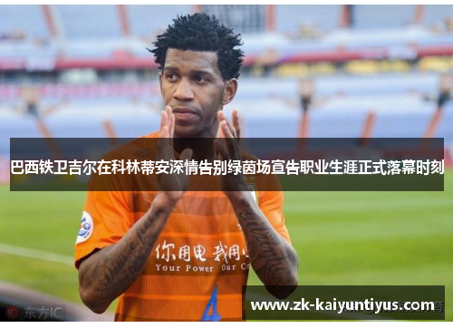 巴西铁卫吉尔在科林蒂安深情告别绿茵场宣告职业生涯正式落幕时刻 巴西铁卫吉尔在科林蒂安深情告别绿茵场宣告职业生涯正式落幕时刻