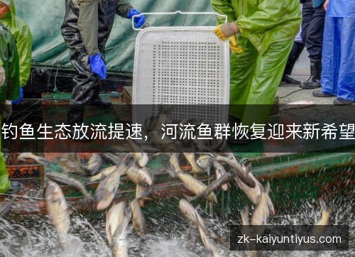 钓鱼生态放流提速,河流鱼群恢复迎来新希望 钓鱼生态放流提速,河流鱼群恢复迎来新希望